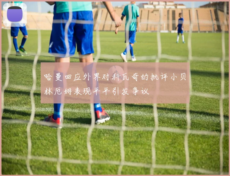 哈曼回应外界对科瓦奇的批评小贝林厄姆表现平平引发争议