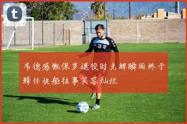 韦德感慨保罗退役时光辉瞬间终于释怀快船往事笑容灿烂