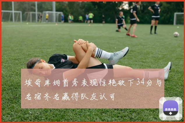 埃奇库姆首秀表现惊艳砍下34分与名宿齐名赢得队友认可
