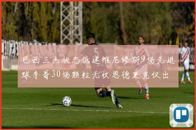 巴西三杰状态低迷维尼修斯9场无进球李哥30场颗粒无收恩德里克仅出场1次