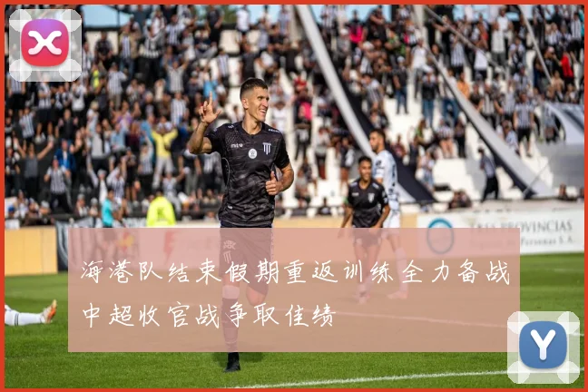海港队结束假期重返训练全力备战中超收官战争取佳绩