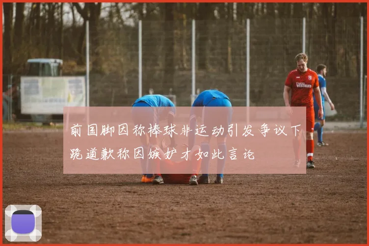前国脚因称棒球非运动引发争议下跪道歉称因嫉妒才如此言论