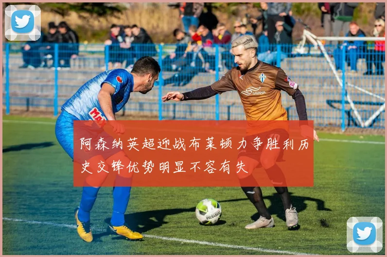 阿森纳英超迎战布莱顿力争胜利历史交锋优势明显不容有失