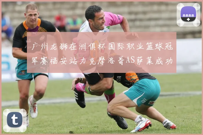 广州龙狮在洲俱杯国际职业篮球冠军赛福安站力克摩洛哥AS萨莱成功晋级