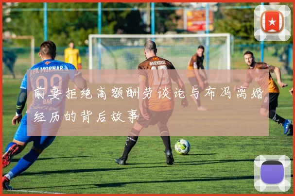 前妻拒绝高额酬劳谈论与布冯离婚经历的背后故事