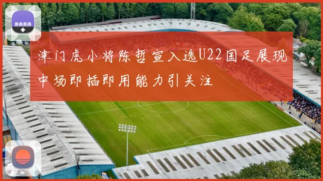 津门虎小将陈哲宣入选U22国足展现中场即插即用能力引关注