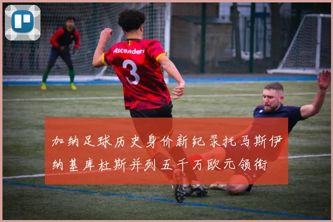 加纳足球历史身价新纪录托马斯伊纳基库杜斯并列五千万欧元领衔