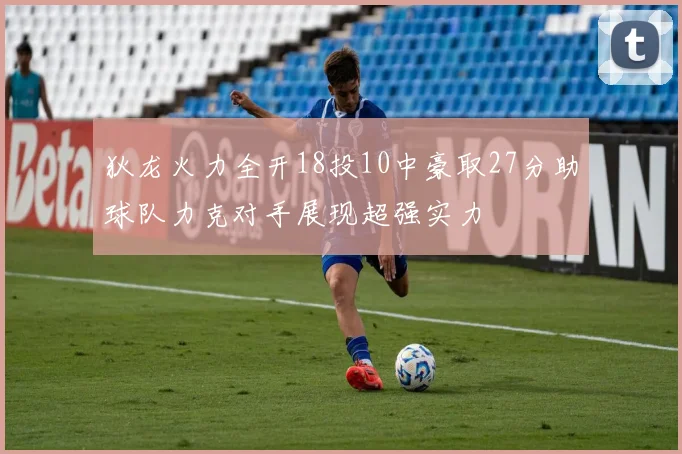 狄龙火力全开18投10中豪取27分助球队力克对手展现超强实力