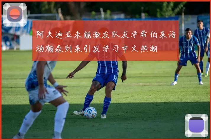 阿夫迪亚未能激发队友学希伯来语杨瀚森到来引发学习中文热潮