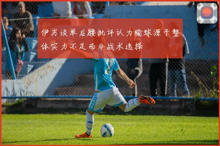 伊万谈单后腰批评认为输球源于整体实力不足而非战术选择