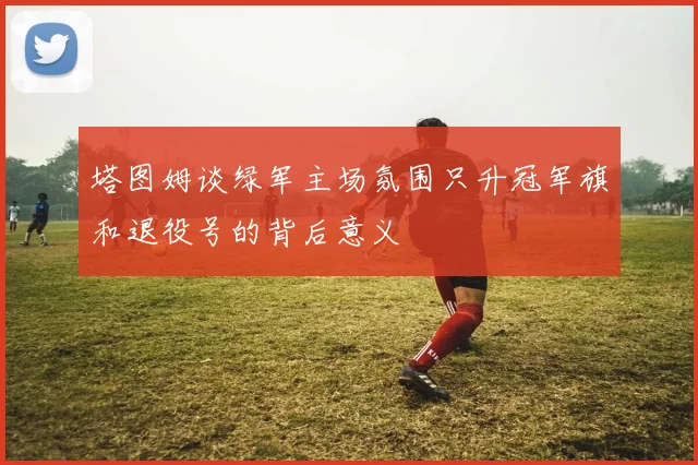 塔图姆谈绿军主场氛围只升冠军旗和退役号的背后意义