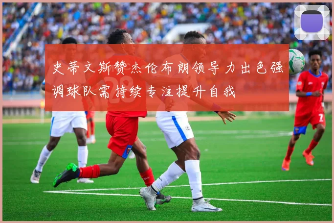 史蒂文斯赞杰伦布朗领导力出色强调球队需持续专注提升自我