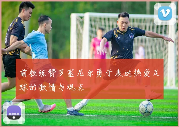 前教练赞罗塞尼尔勇于表达热爱足球的激情与观点
