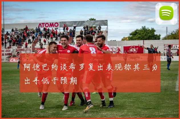 阿德巴约谈希罗复出表现称其三分出手低于预期