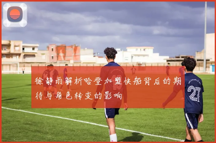 徐静雨解析哈登加盟快船背后的期待与角色转变的影响