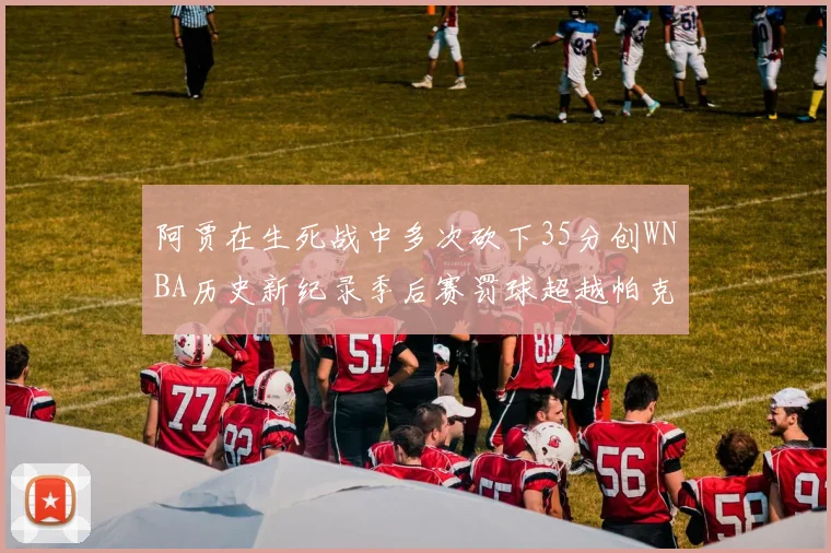 阿贾在生死战中多次砍下35分创WNBA历史新纪录季后赛罚球超越帕克荣登第五位