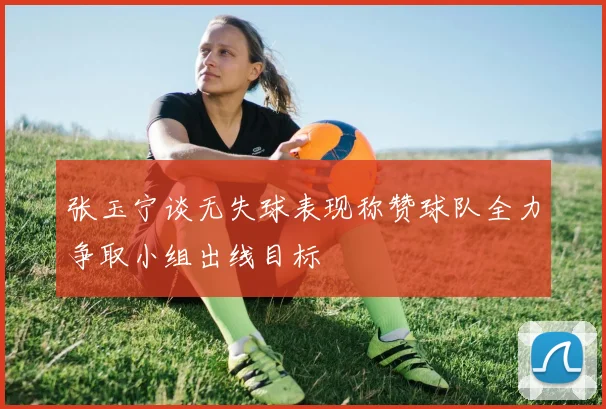 张玉宁谈无失球表现称赞球队全力争取小组出线目标