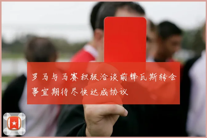 罗马与马赛积极洽谈前锋瓦斯转会事宜期待尽快达成协议